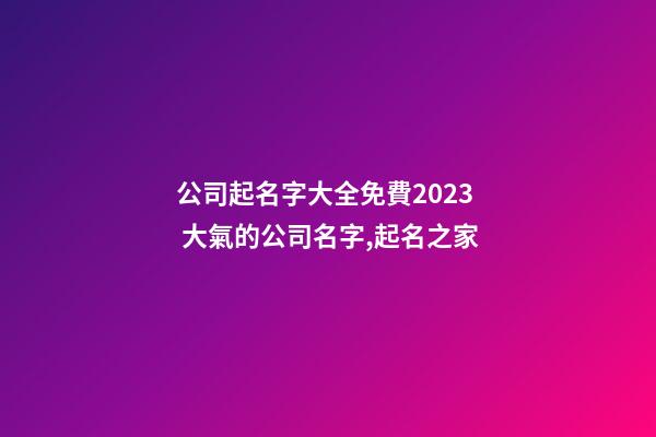 公司起名字大全免費2023 大氣的公司名字,起名之家